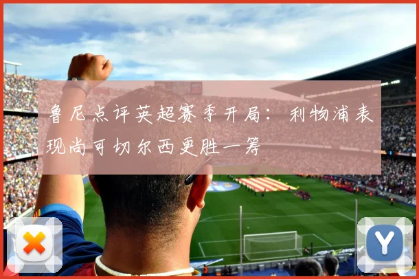 鲁尼点评英超赛季开局：利物浦表现尚可切尔西更胜一筹